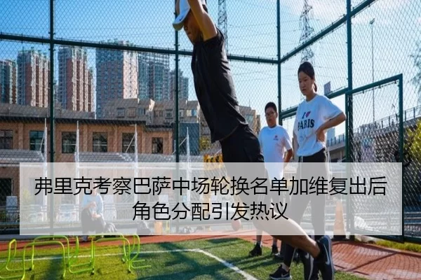 弗里克考察巴萨中场轮换名单加维复出后角色分配引发热议