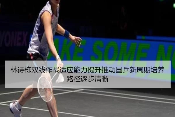 林诗栋双线作战适应能力提升推动国乒新周期培养路径逐步清晰
