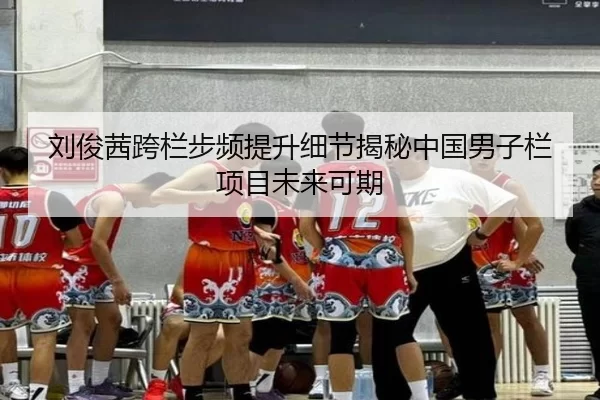 刘俊茜跨栏步频提升细节揭秘中国男子栏项目未来可期